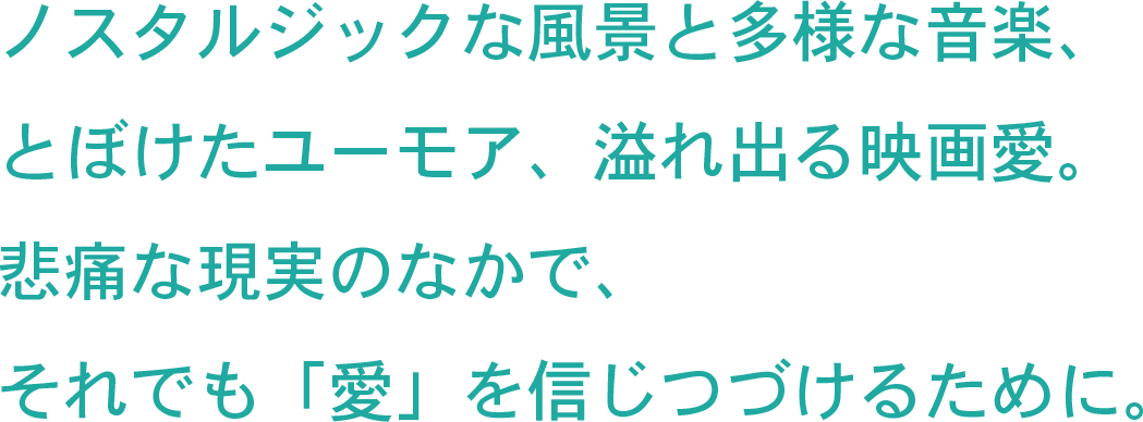 ノスタルジックな風景と多様な音楽、とぼけたユーモア、溢れ出る映画愛。悲痛な現実のなかで、それでも「愛」を信じつづけるために。