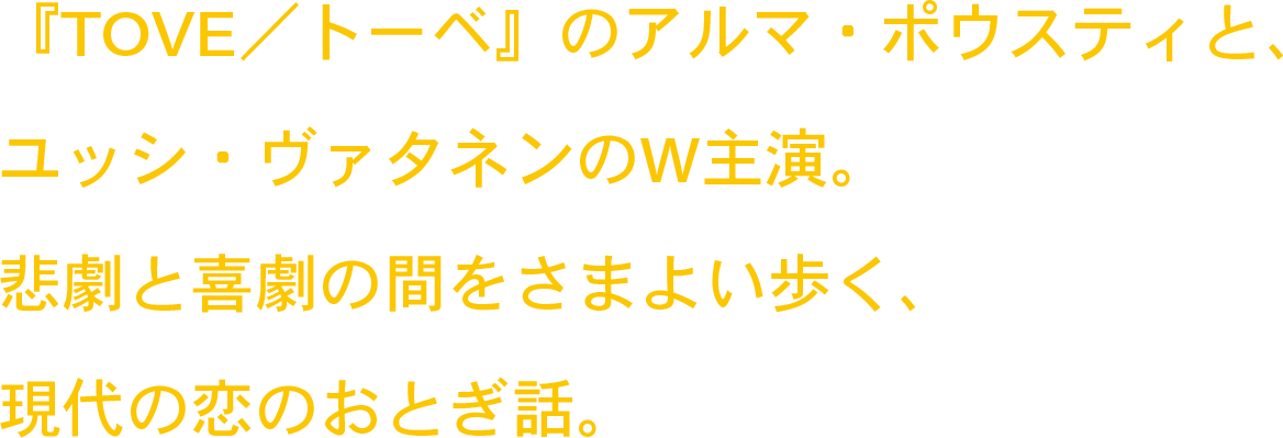 『TOVE／トーベ』のアルマ・ポウスティと、ユッシ・ヴァタネンのW主演。悲劇と喜劇の間をさまよい歩く、現代の恋のおとぎ話。